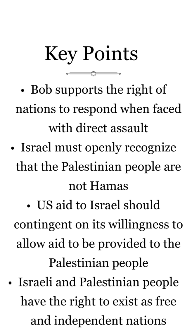 Key Points of Bob Christian's stance on Israel and Palestine in Gaza
Bob supports the right of all nations to respond when faced with direct assault 

Israel must openly recognize that the Palestinian people are not Hamas 

US aid to Israel should be made contingent on Israel’s willingness to allow for international aid and food supplies to be provided to the Palestinian people 

Both the Israeli and Palestinian people have the right to exist as free and independent nations 